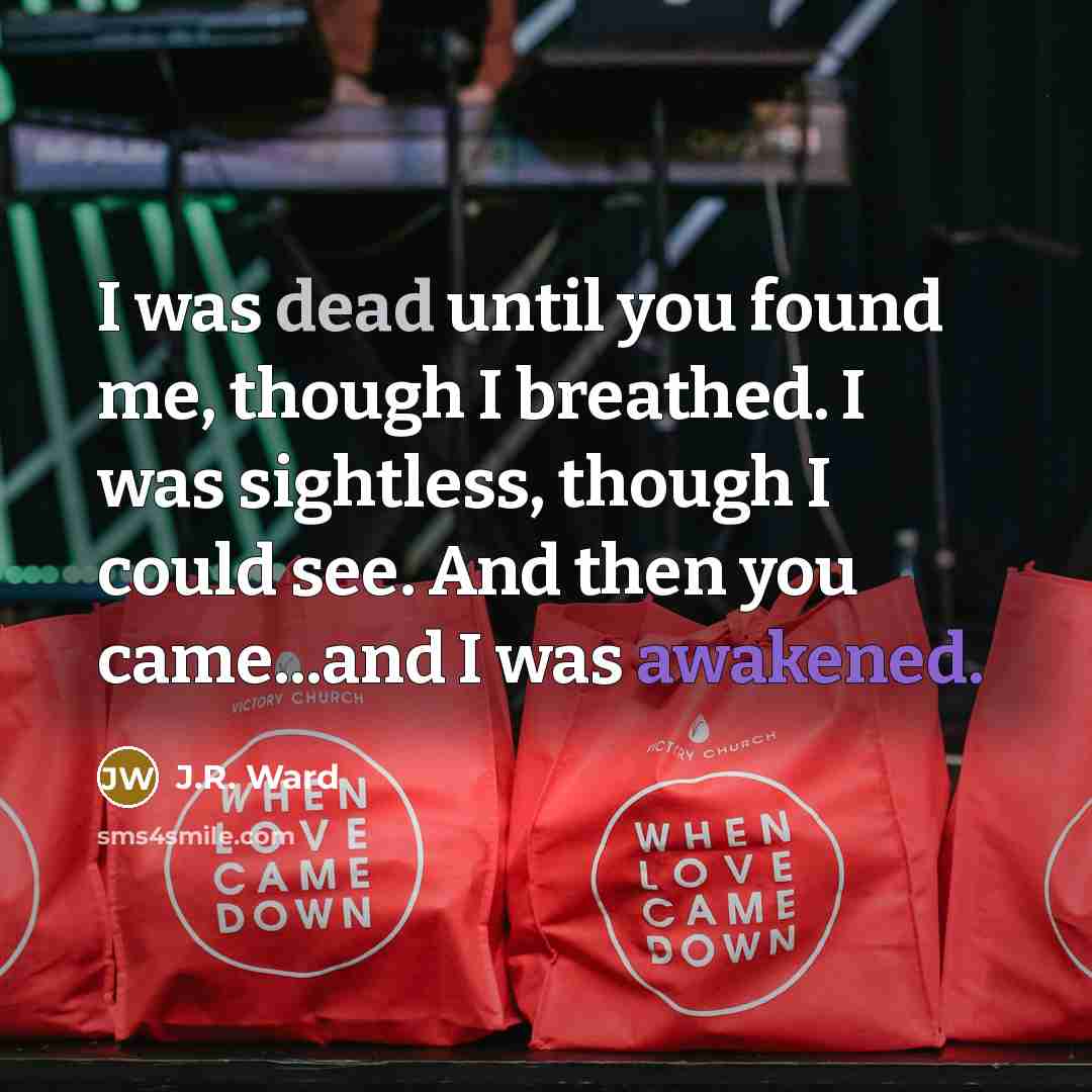 “I was dead until you found me, though I breathed. I was sightless, though I could see. And then you came...and I was awakened.” quote by J.R. Ward