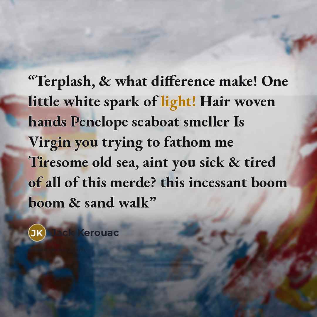 “Terplash, & what difference make! One little white spark of light! Hair woven hands Penelope seaboat smeller Is Virgin you trying to fathom me Tiresome old sea, aint you sick & tired of all of this merde? this incessant boom boom & sand walk” quote by Jack Kerouac
