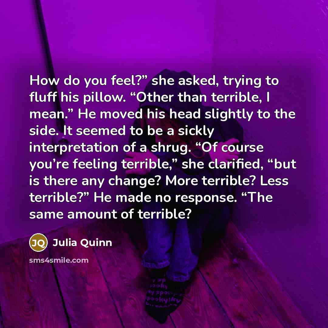 “How do you feel?” she asked, trying to fluff his pillow. “Other than terrible, I mean.” He moved his head slightly to the side. It seemed to be a sickly interpretation of a shrug. “Of course you’re feeling terrible,” she clarified, “but is there any change? More terrible? Less terrible?” He made…” quote by Julia Quinn