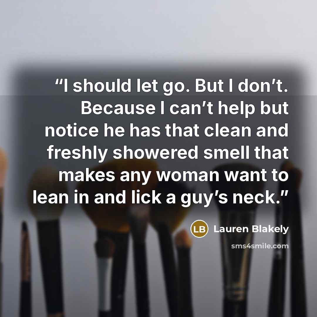 “I should let go. But I don’t. Because I can’t help but notice he has that clean and freshly showered smell that makes any woman want to lean in and lick a guy’s neck.” quote by Lauren Blakely