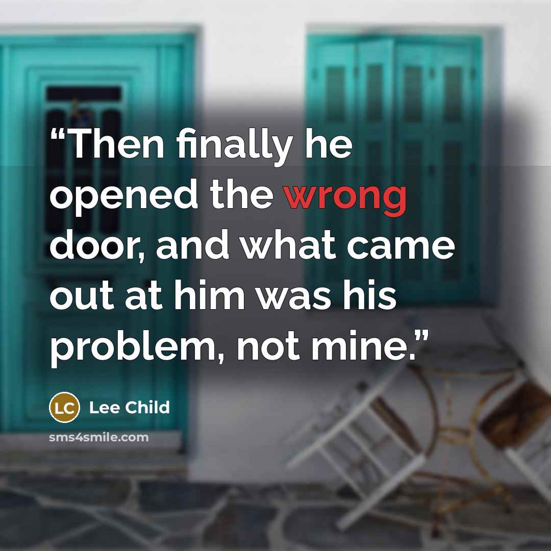 “Then finally he opened the wrong door, and what came out at him was his problem, not mine.” quote by Lee Child