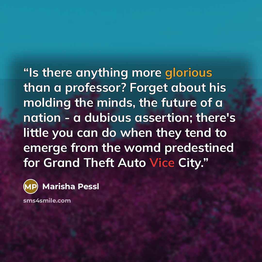 “Is there anything more glorious than a professor? Forget about his molding the minds, the future of a nation - a dubious assertion; there's little you can do when they tend to emerge from the womd predestined for Grand Theft Auto Vice City.” quote by Marisha Pessl