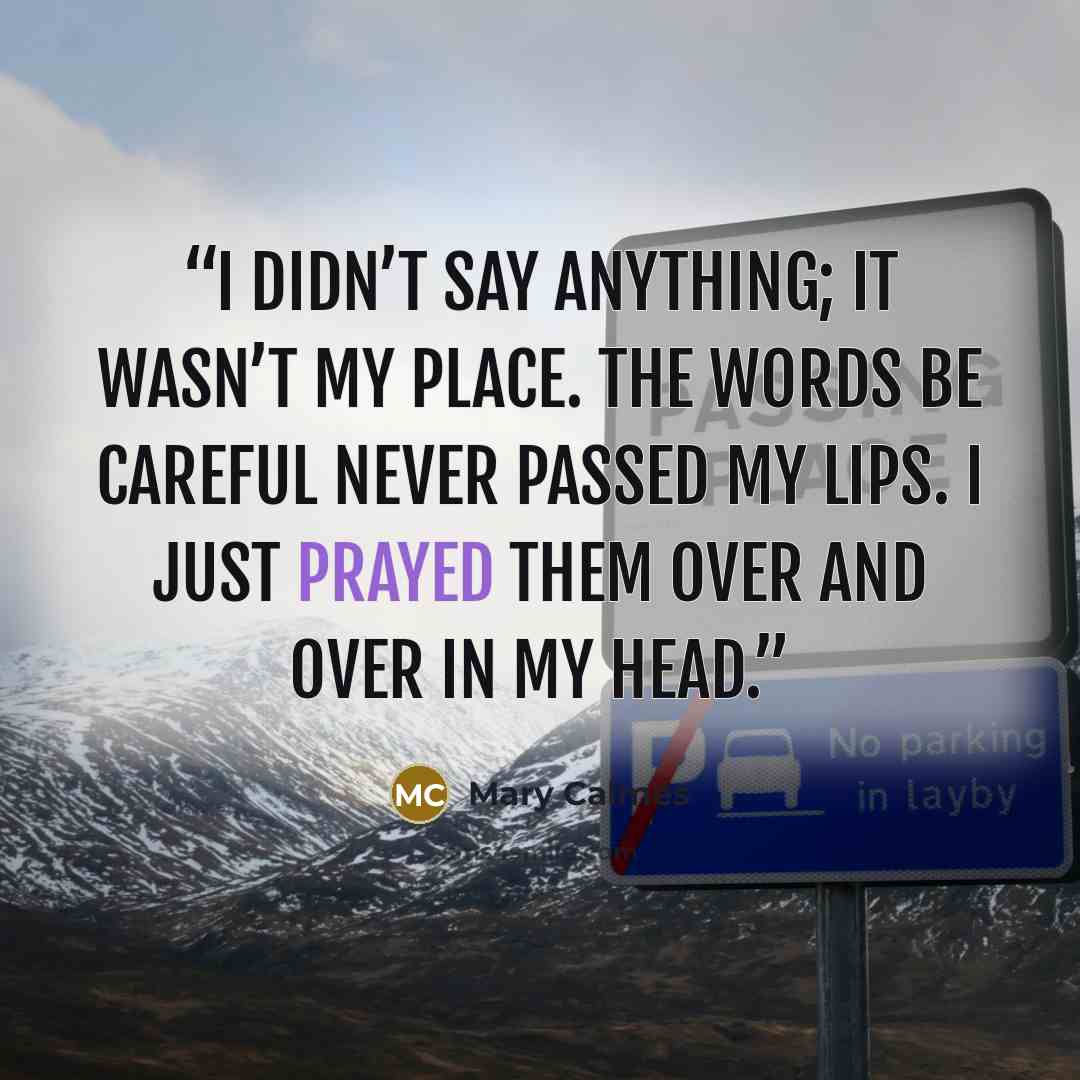 “I didn’t say anything; it wasn’t my place. The words be careful never passed my lips. I just prayed them over and over in my head.” quote by Mary Calmes