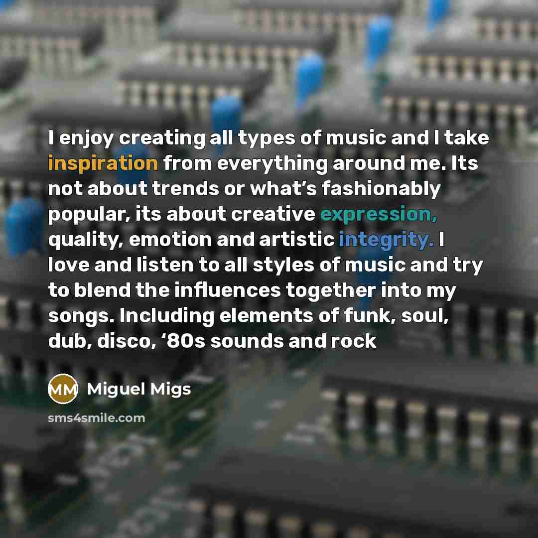 “I enjoy creating all types of music and I take inspiration from everything around me. Its not about trends or what’s fashionably popular, its about creative expression, quality, emotion and artistic integrity. I love and listen to all styles of music and try to blend the influences together into…” quote by Miguel Migs