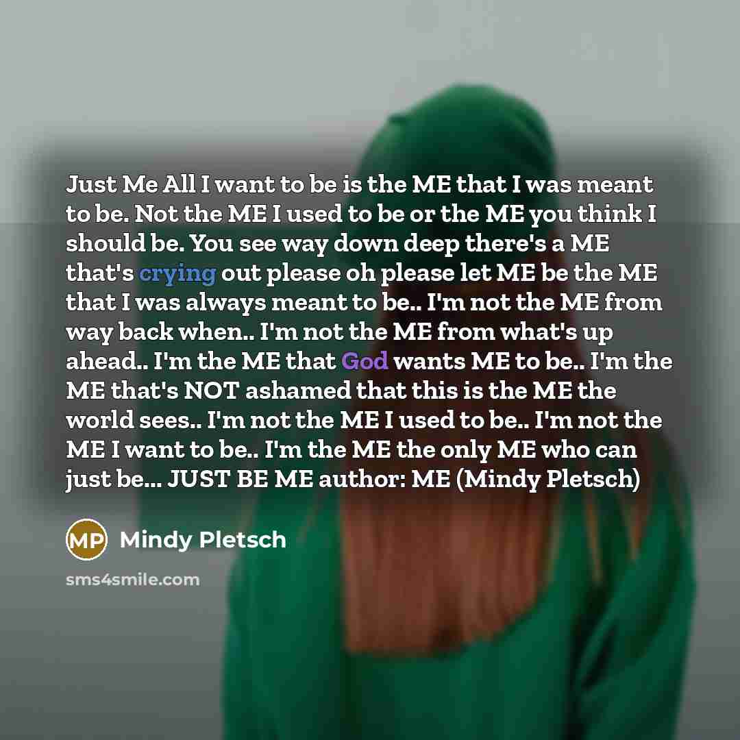 “Just Me All I want to be is the ME that I was meant to be. Not the ME I used to be or the ME you think I should be. You see way down deep there's a ME that's crying out please oh please let ME be the ME that I was always meant to be.. I'm not the ME from way back when.. I'm not the ME from what's…” quote by Mindy Pletsch