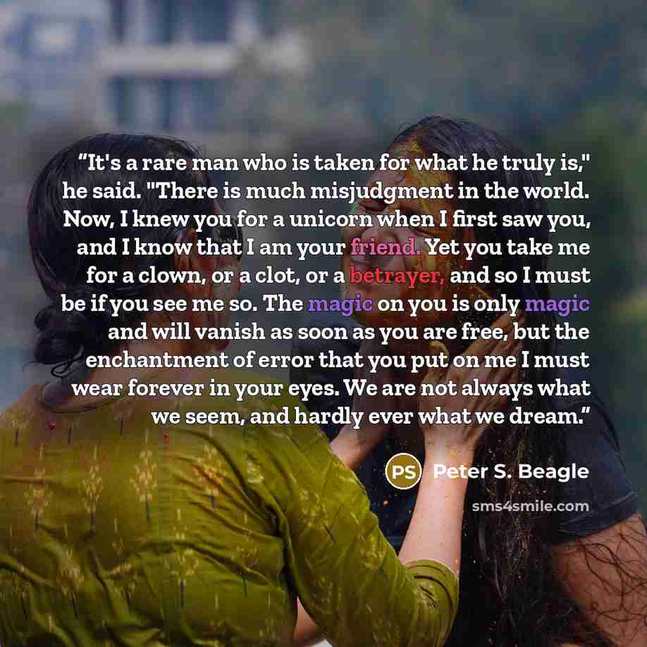 “It's a rare man who is taken for what he truly is," he said. "There is much misjudgment in the world. Now, I knew you for a unicorn when I first saw you, and I know that I am your friend. Yet you take me for a clown, or a clot, or a betrayer, and so I must be if you see me so. The magic on you is…” quote by Peter S. Beagle