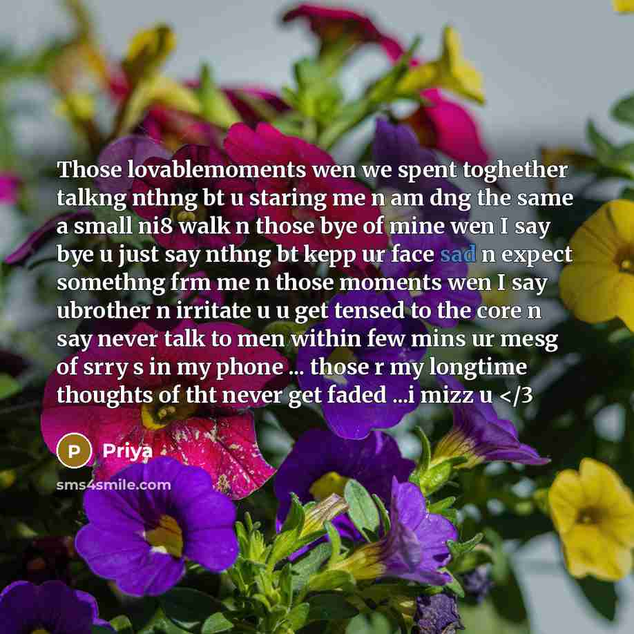 “Those lovablemoments wen we spent toghether talkng nthng bt u staring me n am dng the same a small ni8 walk n those bye of mine wen I say bye u just say nthng bt kepp ur face sad n expect somethng frm me n those moments wen I say ubrother n irritate u u get tensed to the core n say never talk to…” quote by Priya