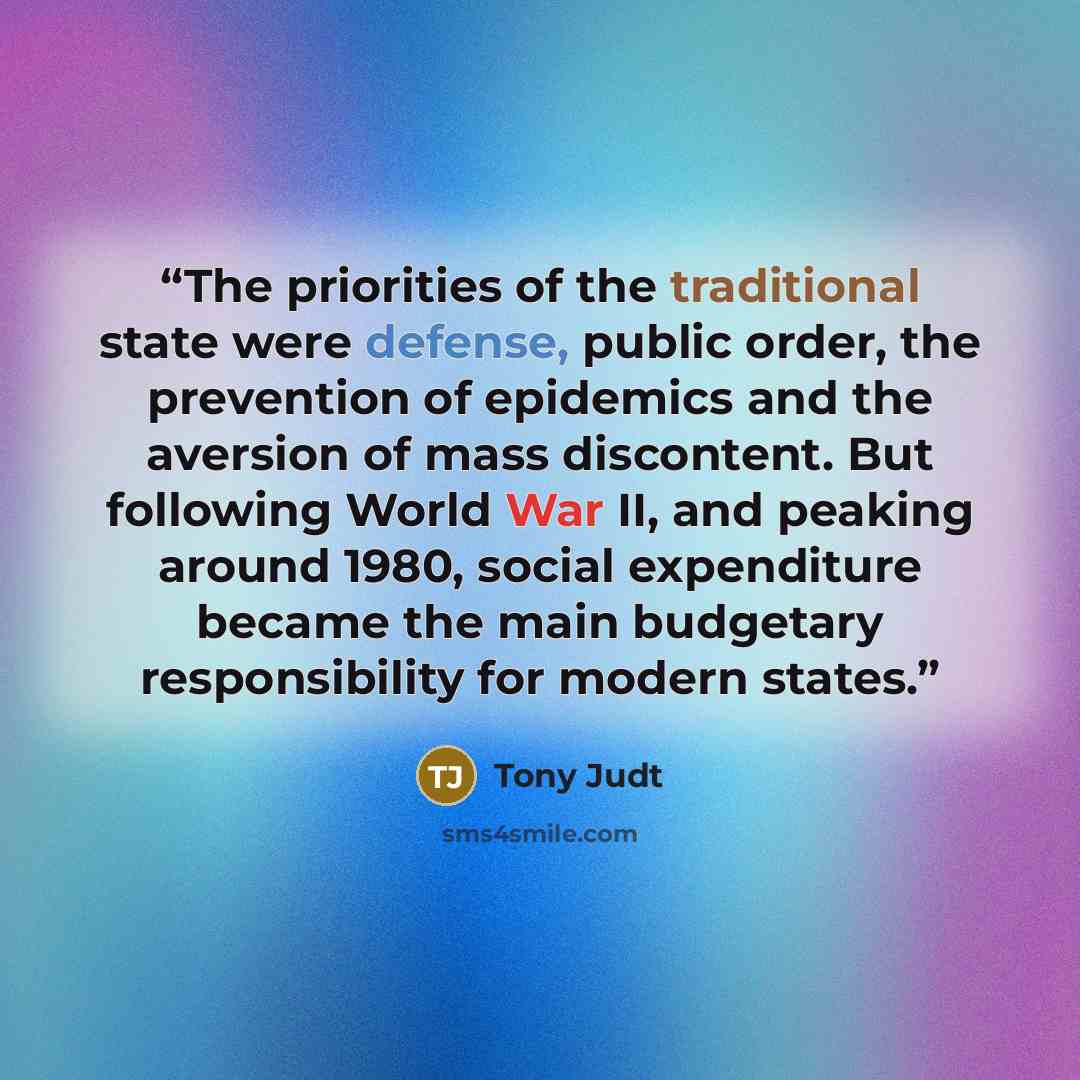 “The priorities of the traditional state were defense, public order, the prevention of epidemics and the aversion of mass discontent. But following World War II, and peaking around 1980, social expenditure became the main budgetary responsibility for modern states.” quote by Tony Judt