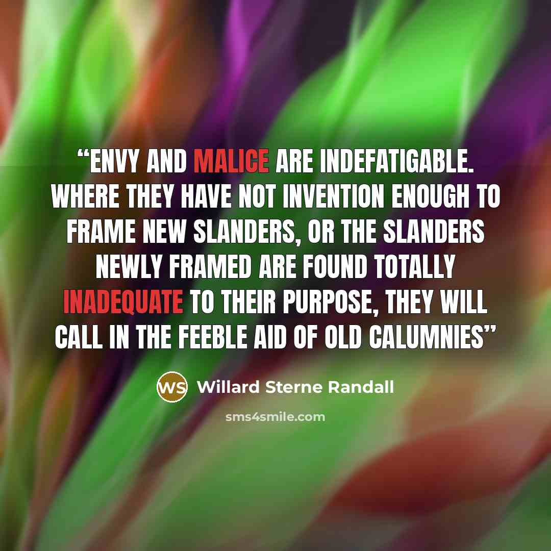 “Envy and malice are indefatigable. Where they have not invention enough to frame new slanders, or the slanders newly framed are found totally inadequate to their purpose, they will call in the feeble aid of old calumnies” quote by Willard Sterne Randall