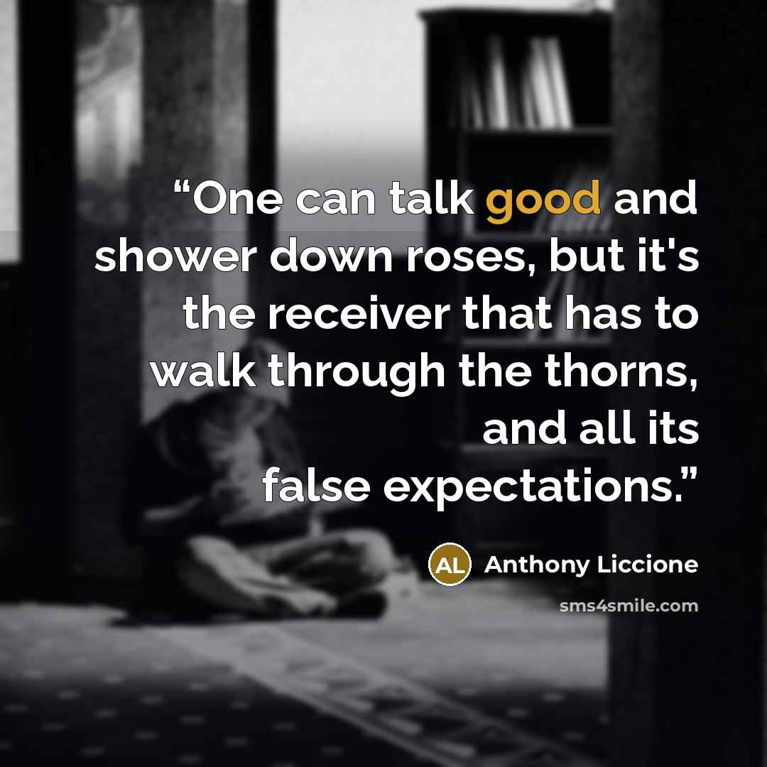 “One can talk good and shower down roses, but it's the receiver that has to walk through the thorns, and all its false expectations.” quote by Anthony Liccione