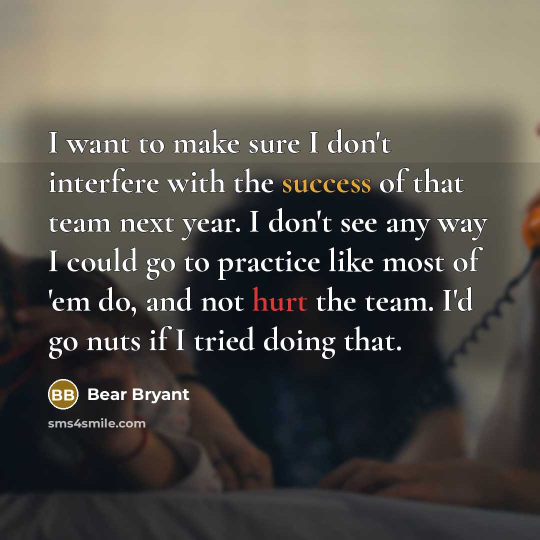 “I want to make sure I don't interfere with the success of that team next year. I don't see any way I could go to practice like most of 'em do, and not hurt the team. I'd go nuts if I tried doing that.” quote by Bear Bryant