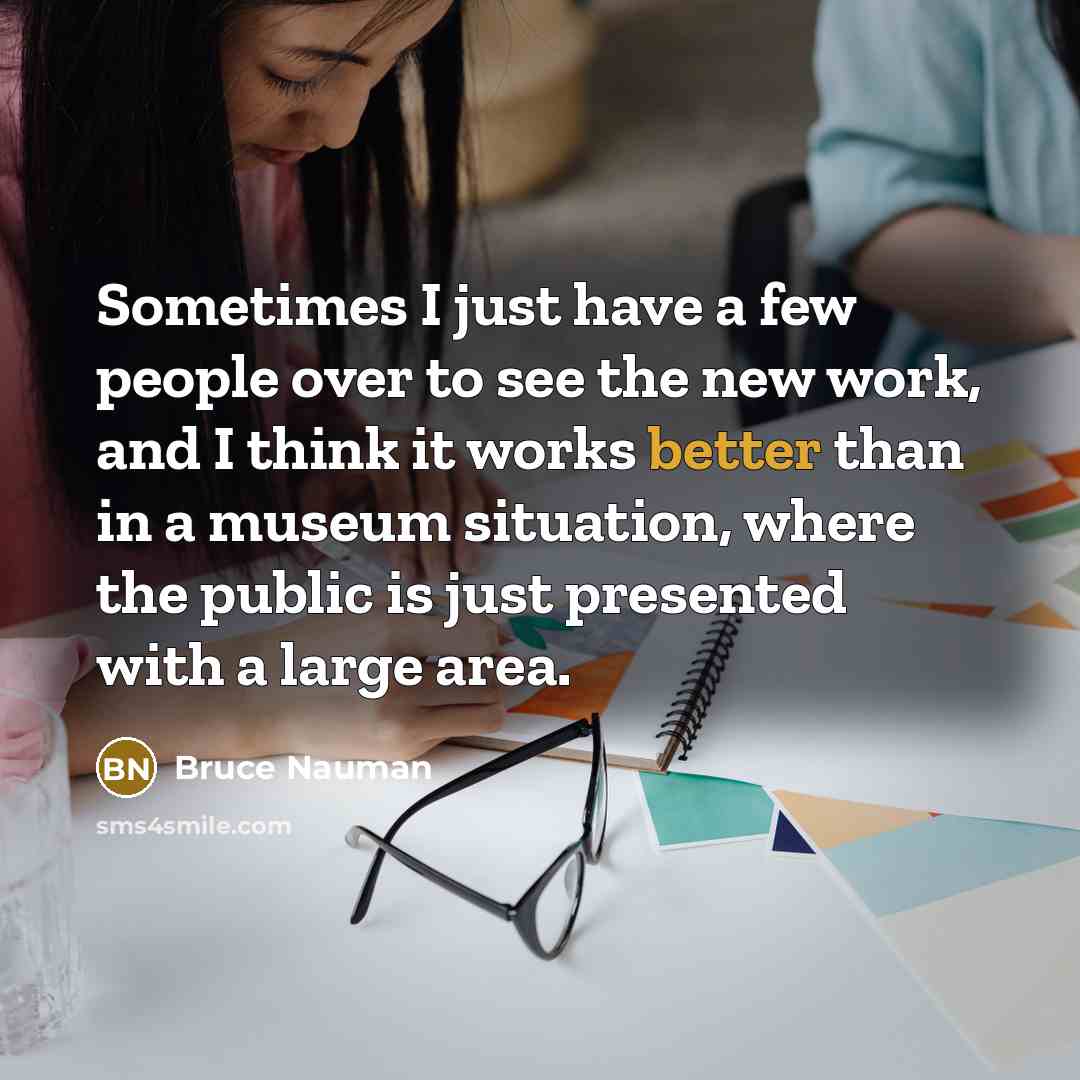 “Sometimes I just have a few people over to see the new work, and I think it works better than in a museum situation, where the public is just presented with a large area.” quote by Bruce Nauman