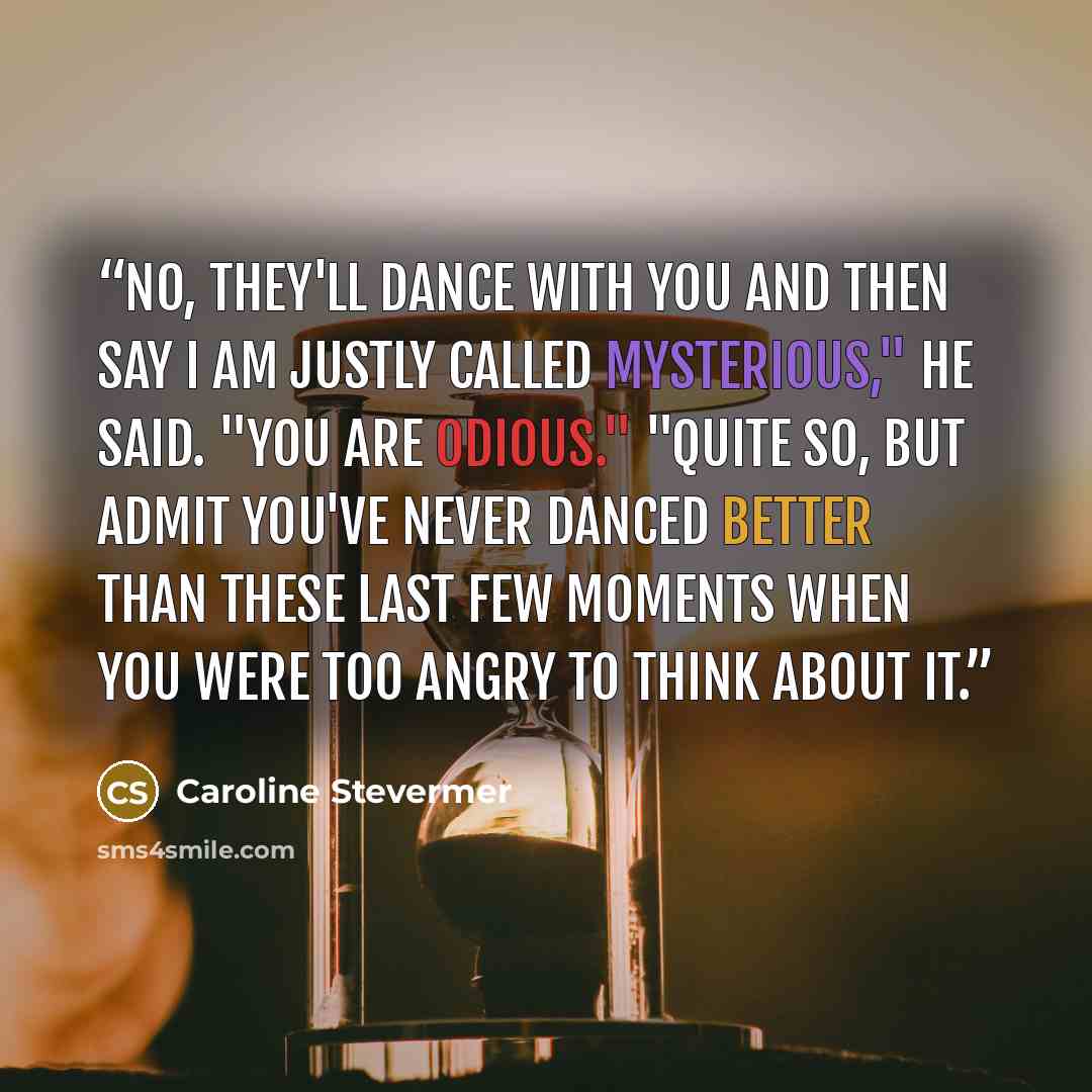 “No, they'll dance with you and then say I am justly called mysterious," he said. "You are odious." "Quite so, but admit you've never danced better than these last few moments when you were too angry to think about it.” quote by Caroline Stevermer