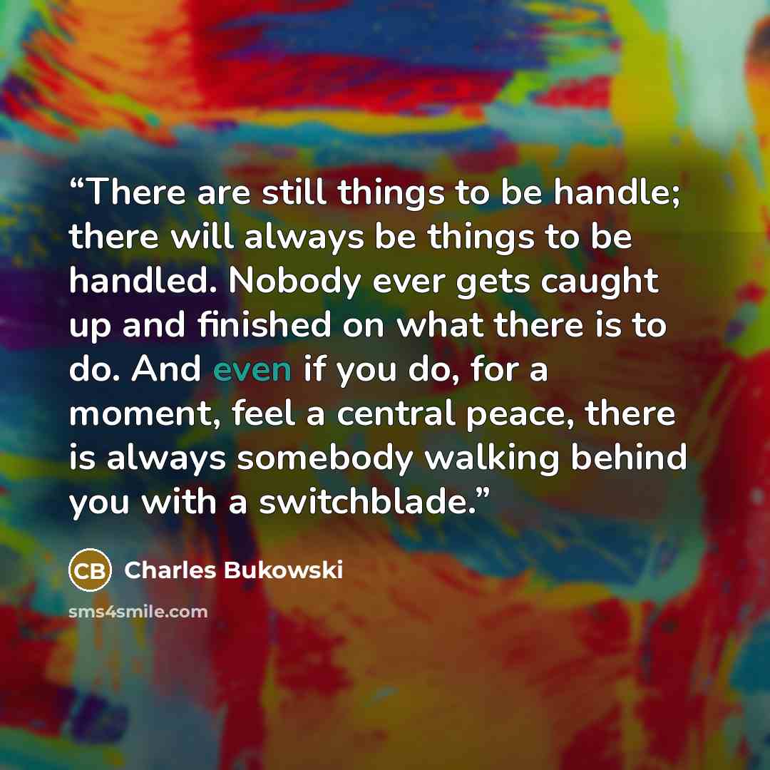 “There are still things to be handle; there will always be things to be handled. Nobody ever gets caught up and finished on what there is to do. And even if you do, for a moment, feel a central peace, there is always somebody walking behind you with a switchblade.” quote by Charles Bukowski