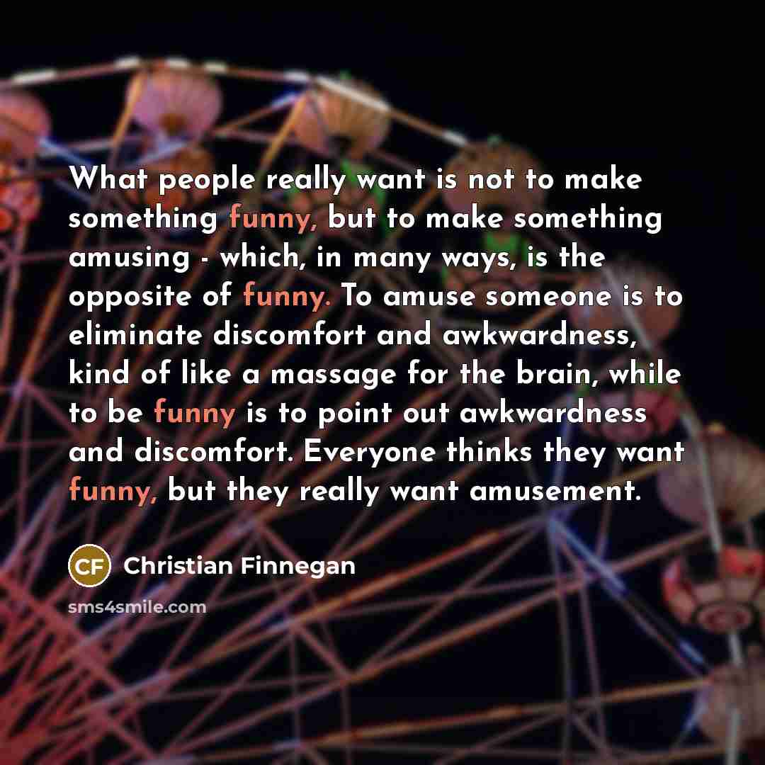 “What people really want is not to make something funny, but to make something amusing - which, in many ways, is the opposite of funny. To amuse someone is to eliminate discomfort and awkwardness, kind of like a massage for the brain, while to be funny is to point out awkwardness and discomfort…” quote by Christian Finnegan