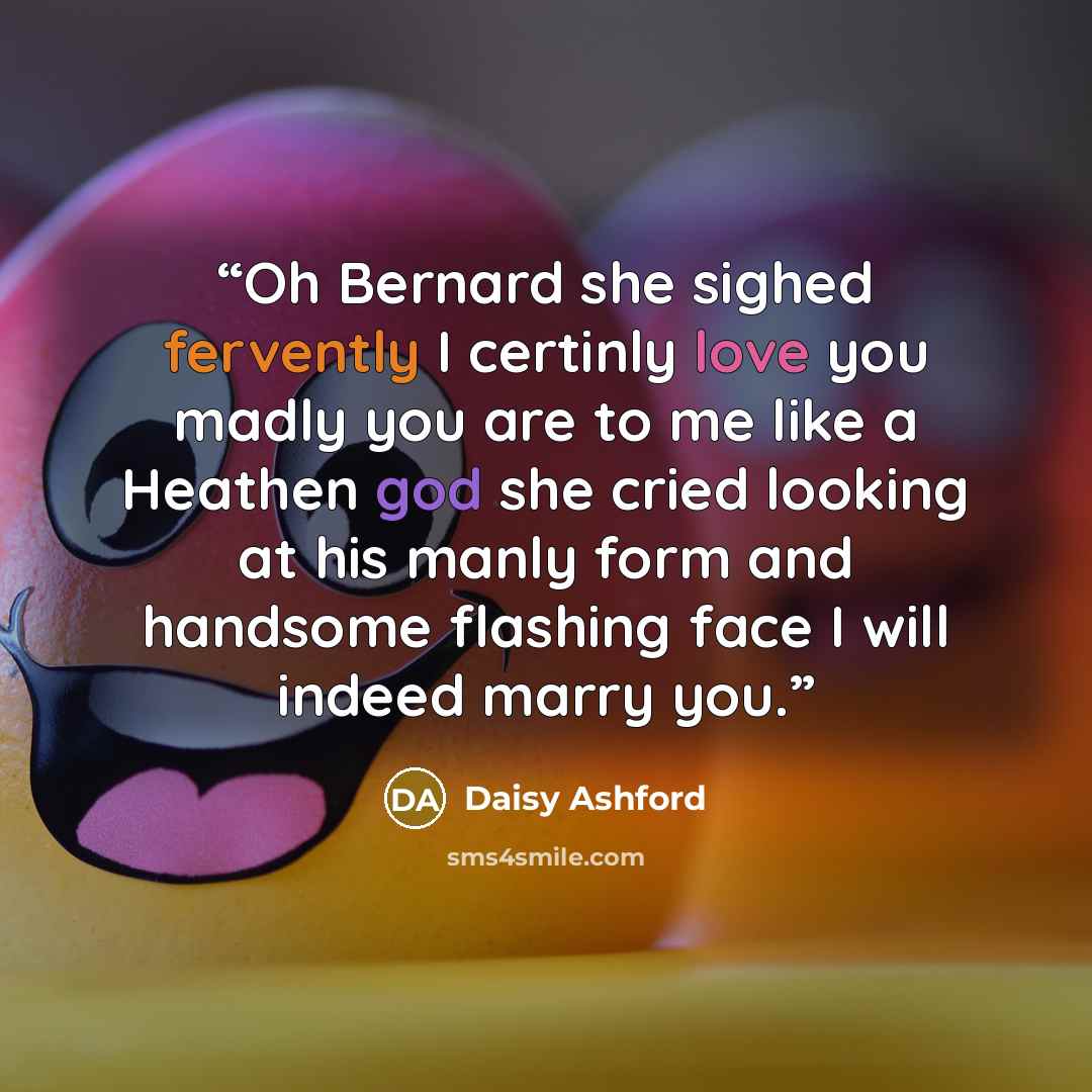 “Oh Bernard she sighed fervently I certinly love you madly you are to me like a Heathen god she cried looking at his manly form and handsome flashing face I will indeed marry you.” quote by Daisy Ashford