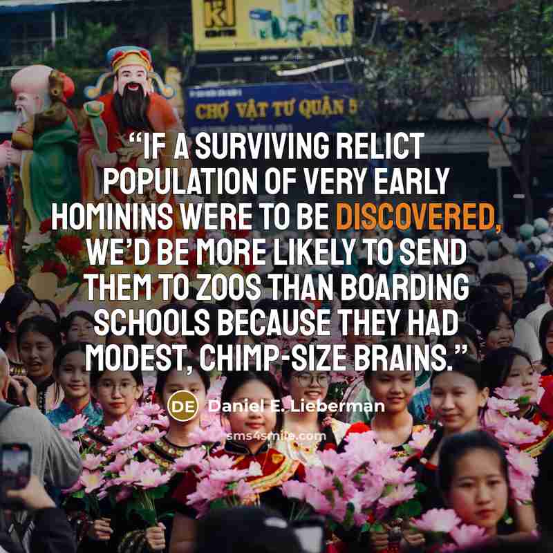 “If a surviving relict population of very early hominins were to be discovered, we’d be more likely to send them to zoos than boarding schools because they had modest, chimp-size brains.” quote by Daniel E. Lieberman