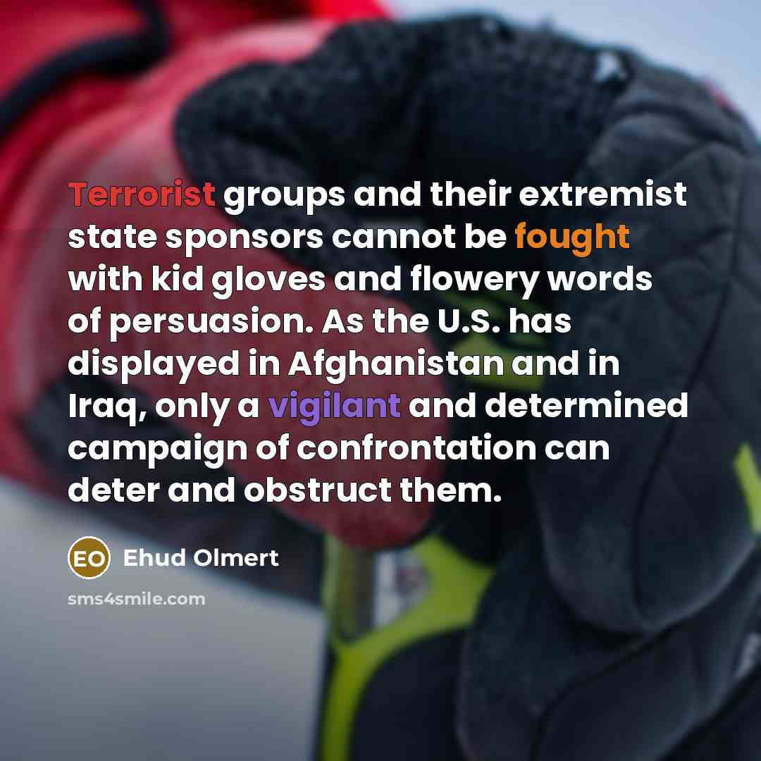 “Terrorist groups and their extremist state sponsors cannot be fought with kid gloves and flowery words of persuasion. As the U.S. has displayed in Afghanistan and in Iraq, only a vigilant and determined campaign of confrontation can deter and obstruct them.” quote by Ehud Olmert