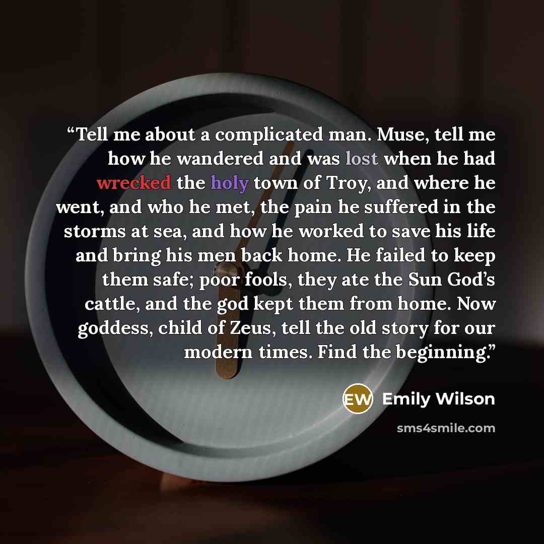 “Tell me about a complicated man. Muse, tell me how he wandered and was lost when he had wrecked the holy town of Troy, and where he went, and who he met, the pain he suffered in the storms at sea, and how he worked to save his life and bring his men back home. He failed to keep them safe; poor…” quote by Emily Wilson