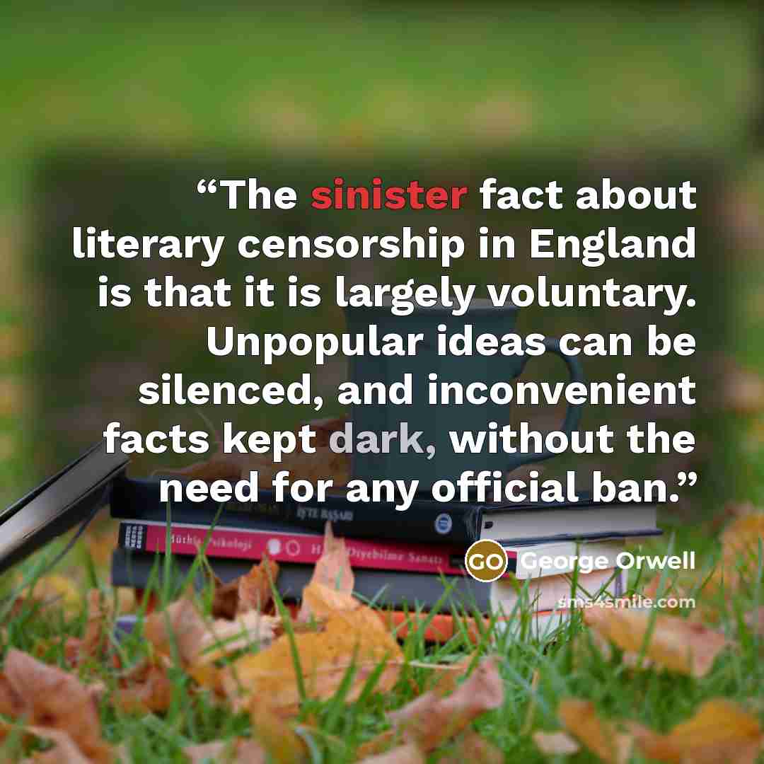 “The sinister fact about literary censorship in England is that it is largely voluntary. Unpopular ideas can be silenced, and inconvenient facts kept dark, without the need for any official ban.” quote by George Orwell
