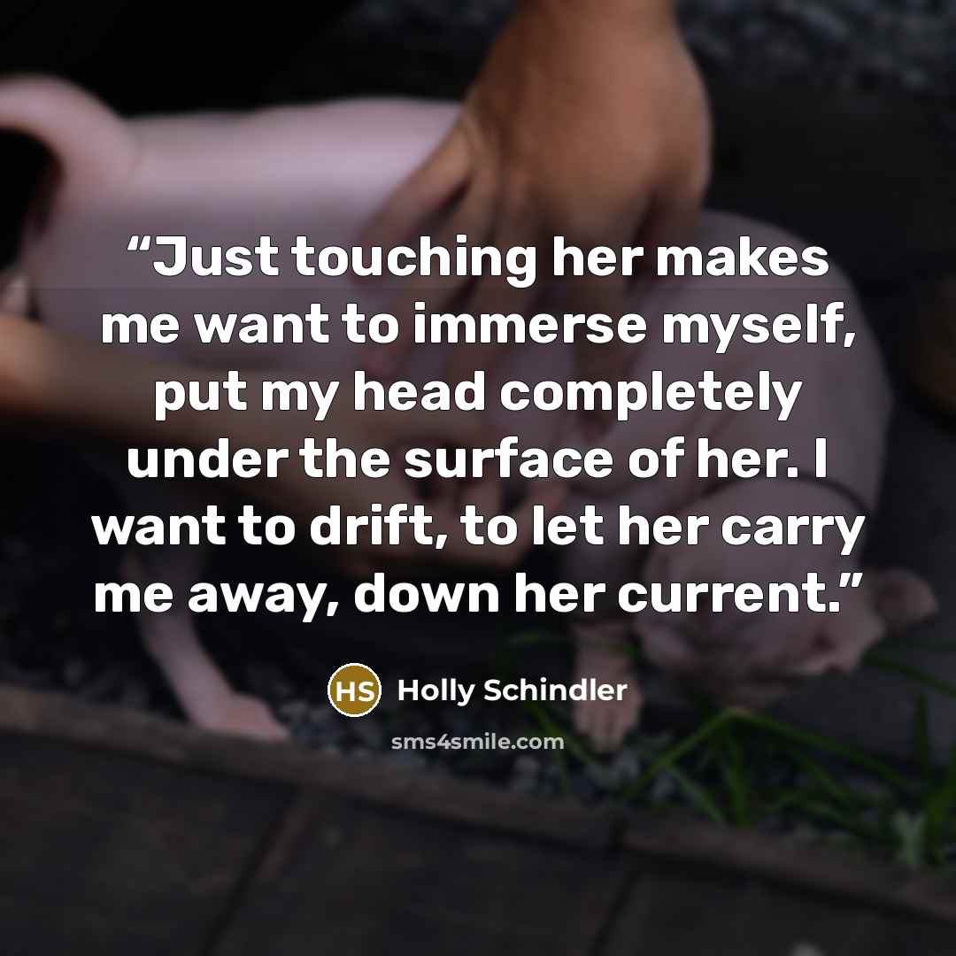“Just touching her makes me want to immerse myself, put my head completely under the surface of her. I want to drift, to let her carry me away, down her current.” quote by Holly Schindler