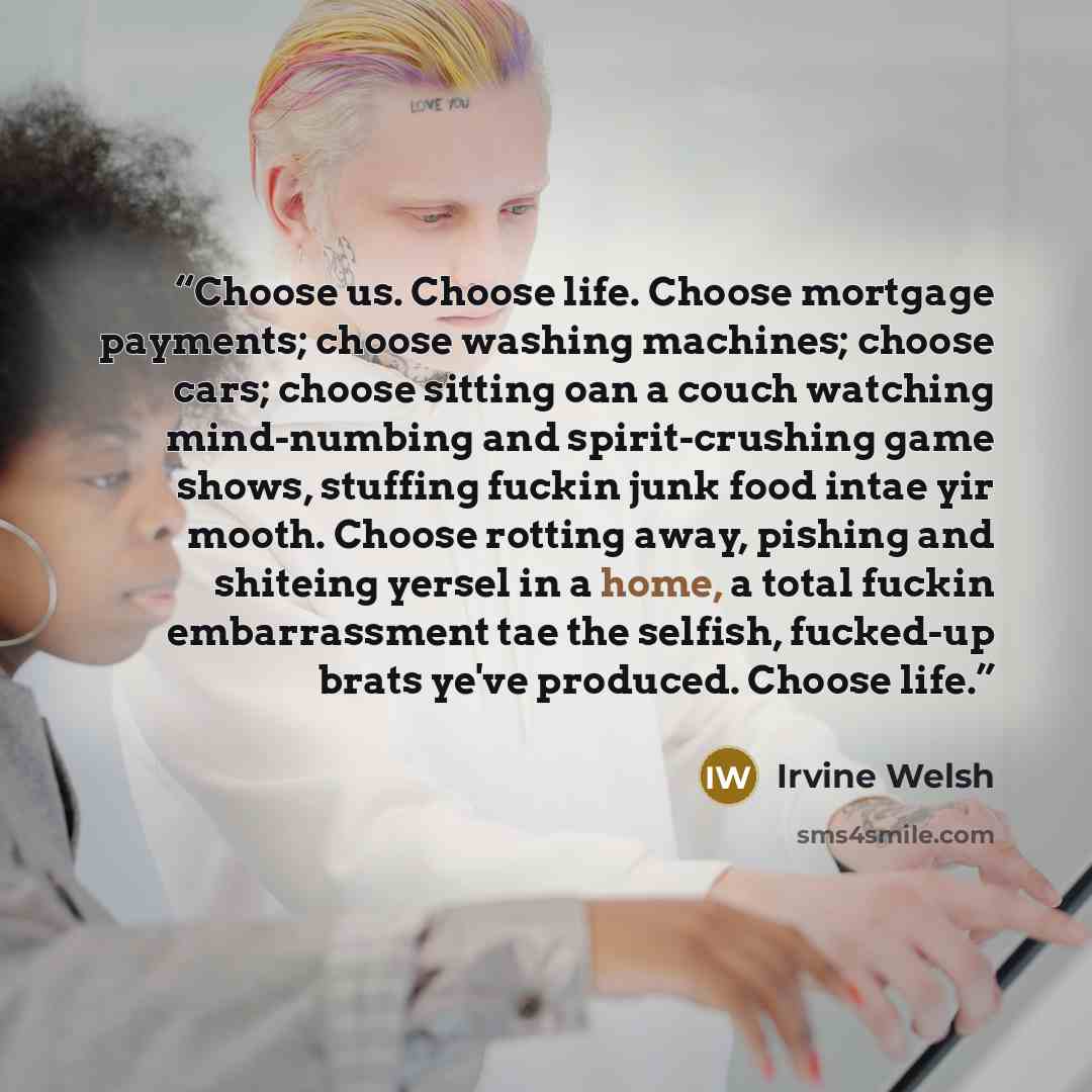 “Choose us. Choose life. Choose mortgage payments; choose washing machines; choose cars; choose sitting oan a couch watching mind-numbing and spirit-crushing game shows, stuffing fuckin junk food intae yir mooth. Choose rotting away, pishing and shiteing yersel in a home, a total fuckin…” quote by Irvine Welsh
