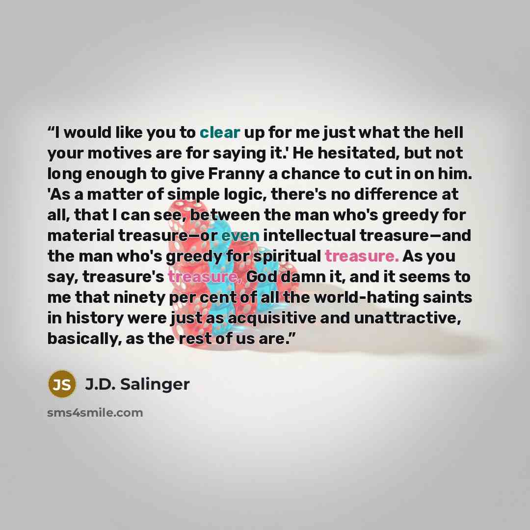 “I would like you to clear up for me just what the hell your motives are for saying it.' He hesitated, but not long enough to give Franny a chance to cut in on him. 'As a matter of simple logic, there's no difference at all, that I can see, between the man who's greedy for material treasure—or even…” quote by J.D. Salinger