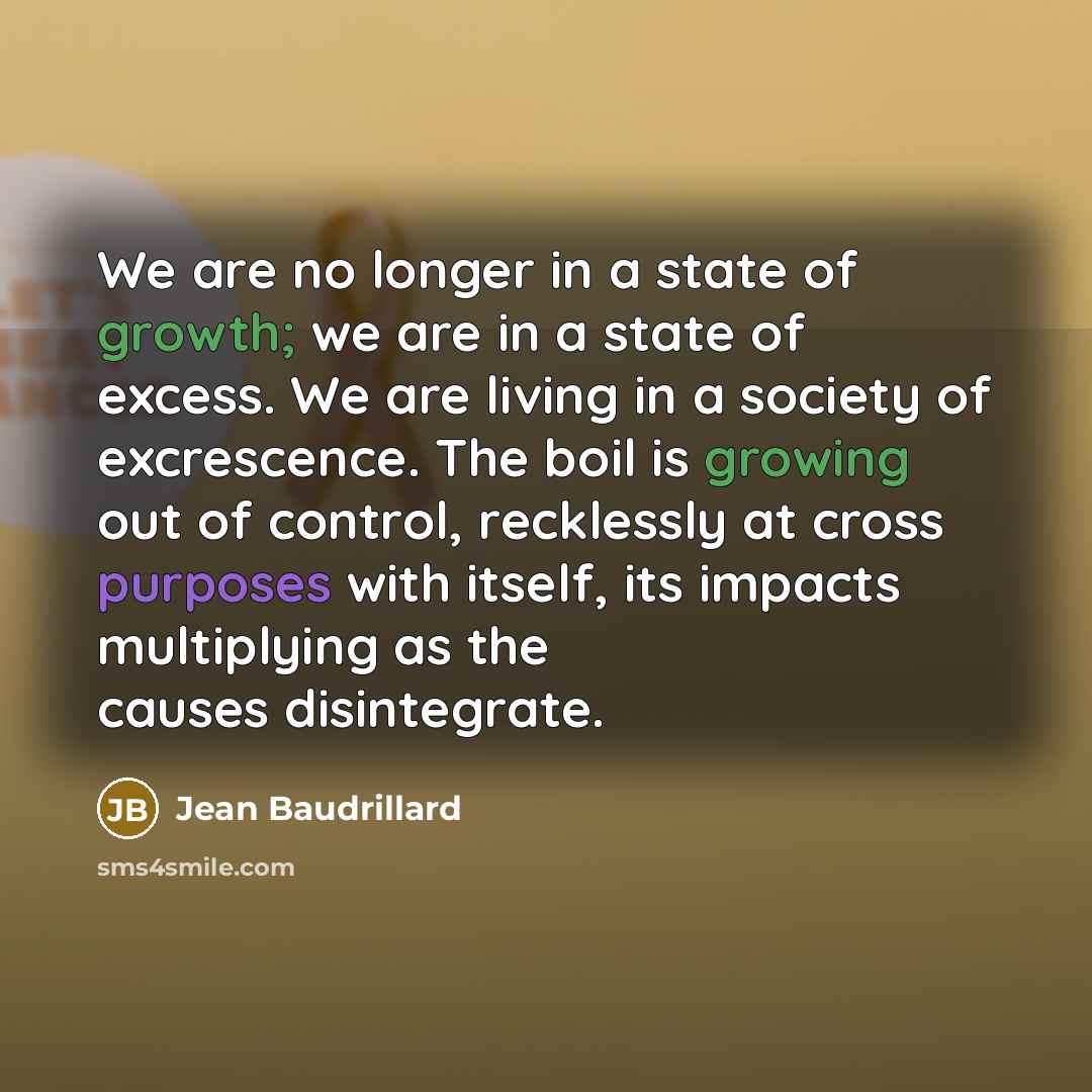 “We are no longer in a state of growth; we are in a state of excess. We are living in a society of excrescence. The boil is growing out of control, recklessly at cross purposes with itself, its impacts multiplying as the causes disintegrate.” quote by Jean Baudrillard