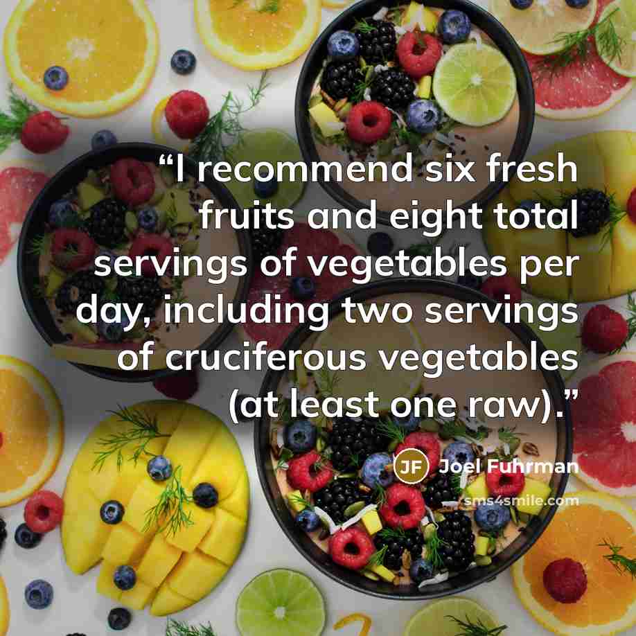 “I recommend six fresh fruits and eight total servings of vegetables per day, including two servings of cruciferous vegetables (at least one raw).” quote by Joel Fuhrman