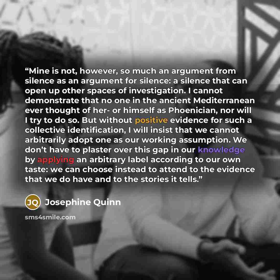 “Mine is not, however, so much an argument from silence as an argument for silence: a silence that can open up other spaces of investigation. I cannot demonstrate that no one in the ancient Mediterranean ever thought of her- or himself as Phoenician, nor will I try to do so. But without positive…” quote by Josephine Quinn