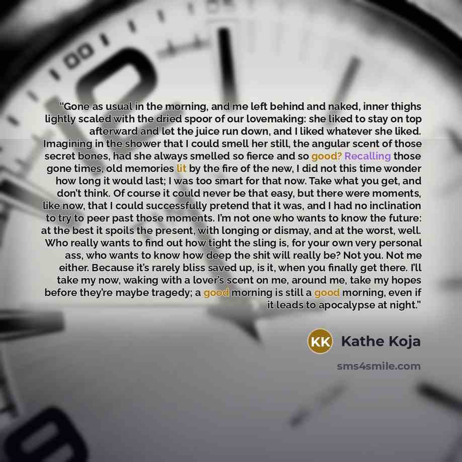“Gone as usual in the morning, and me left behind and naked, inner thighs lightly scaled with the dried spoor of our lovemaking: she liked to stay on top afterward and let the juice run down, and I liked whatever she liked. Imagining in the shower that I could smell her still, the angular scent of…” quote by Kathe Koja