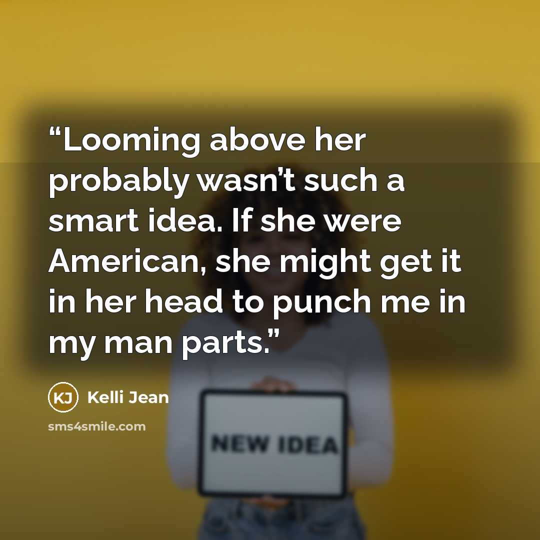 “Looming above her probably wasn’t such a smart idea. If she were American, she might get it in her head to punch me in my man parts.” quote by Kelli Jean