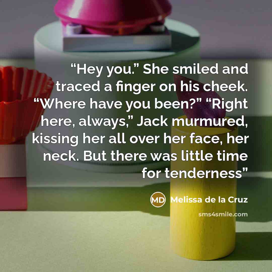 “Hey you.” She smiled and traced a finger on his cheek. “Where have you been?” “Right here, always,” Jack murmured, kissing her all over her face, her neck. But there was little time for tenderness” quote by Melissa de la Cruz