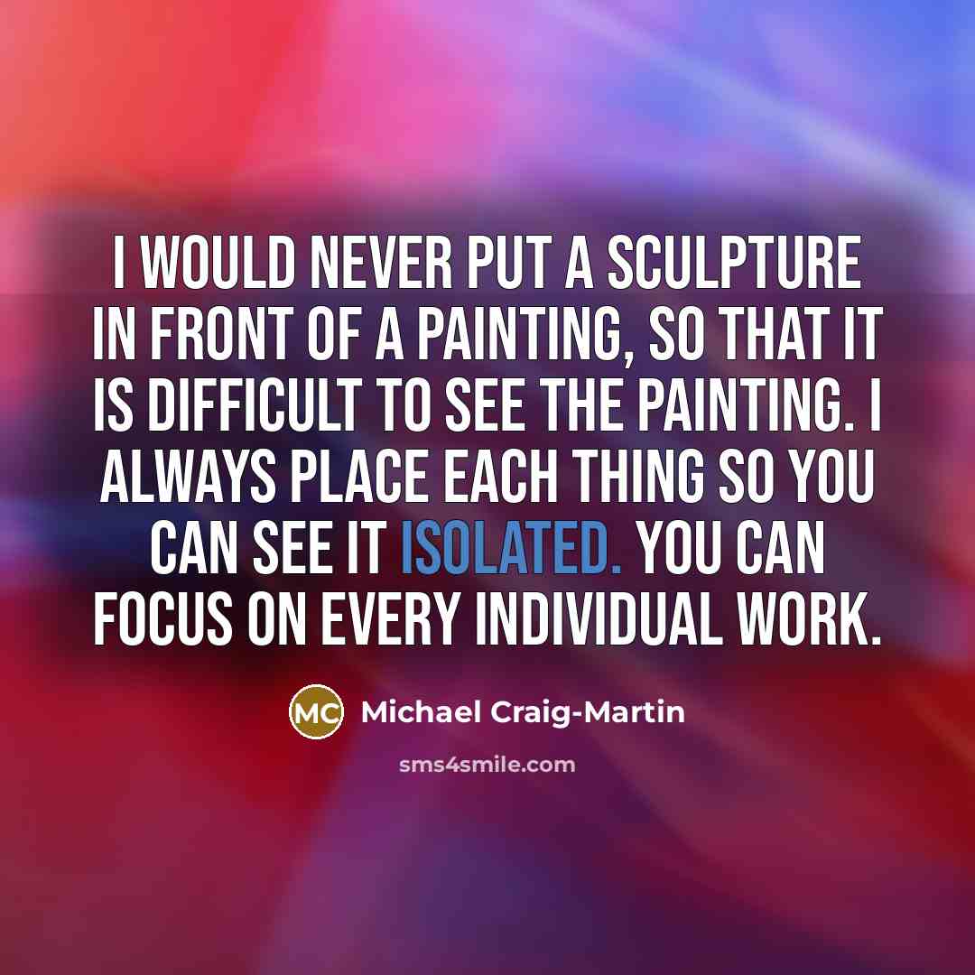 “I would never put a sculpture in front of a painting, so that it is difficult to see the painting. I always place each thing so you can see it isolated. You can focus on every individual work.” quote by Michael Craig-Martin