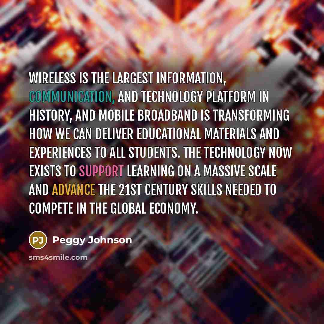 “Wireless is the largest information, communication, and technology platform in history, and mobile broadband is transforming how we can deliver educational materials and experiences to all students. The technology now exists to support learning on a massive scale and advance the 21st century…” quote by Peggy Johnson