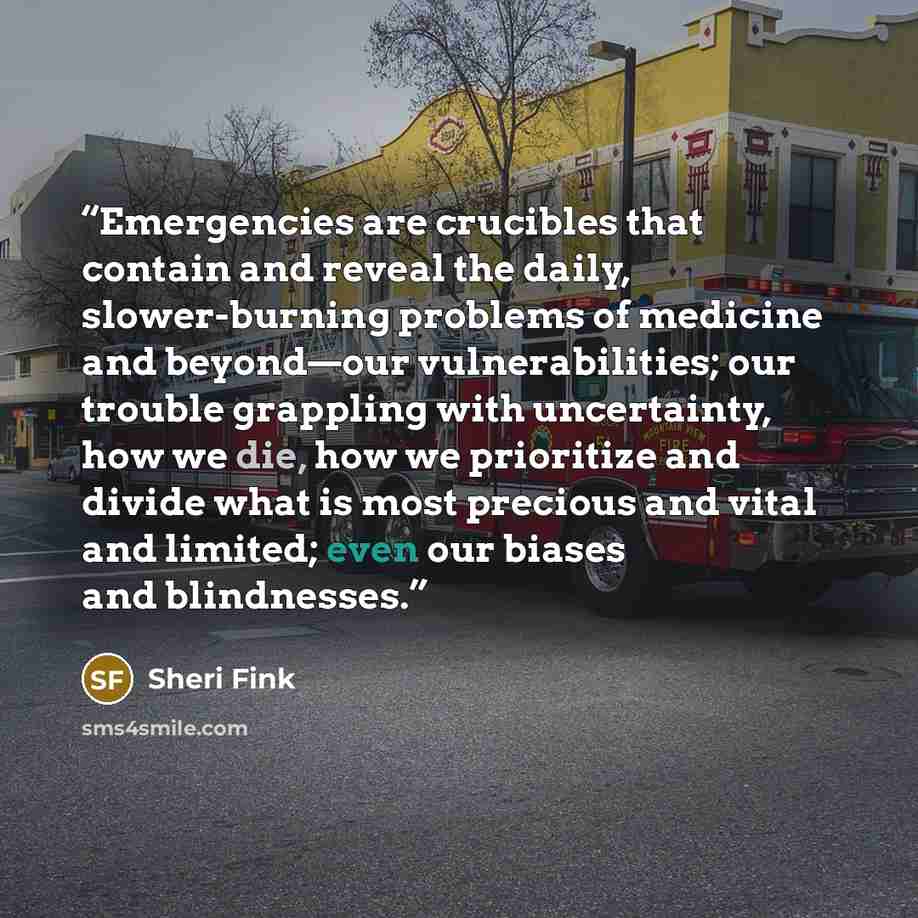 “Emergencies are crucibles that contain and reveal the daily, slower-burning problems of medicine and beyond—our vulnerabilities; our trouble grappling with uncertainty, how we die, how we prioritize and divide what is most precious and vital and limited; even our biases and blindnesses.” quote by Sheri Fink