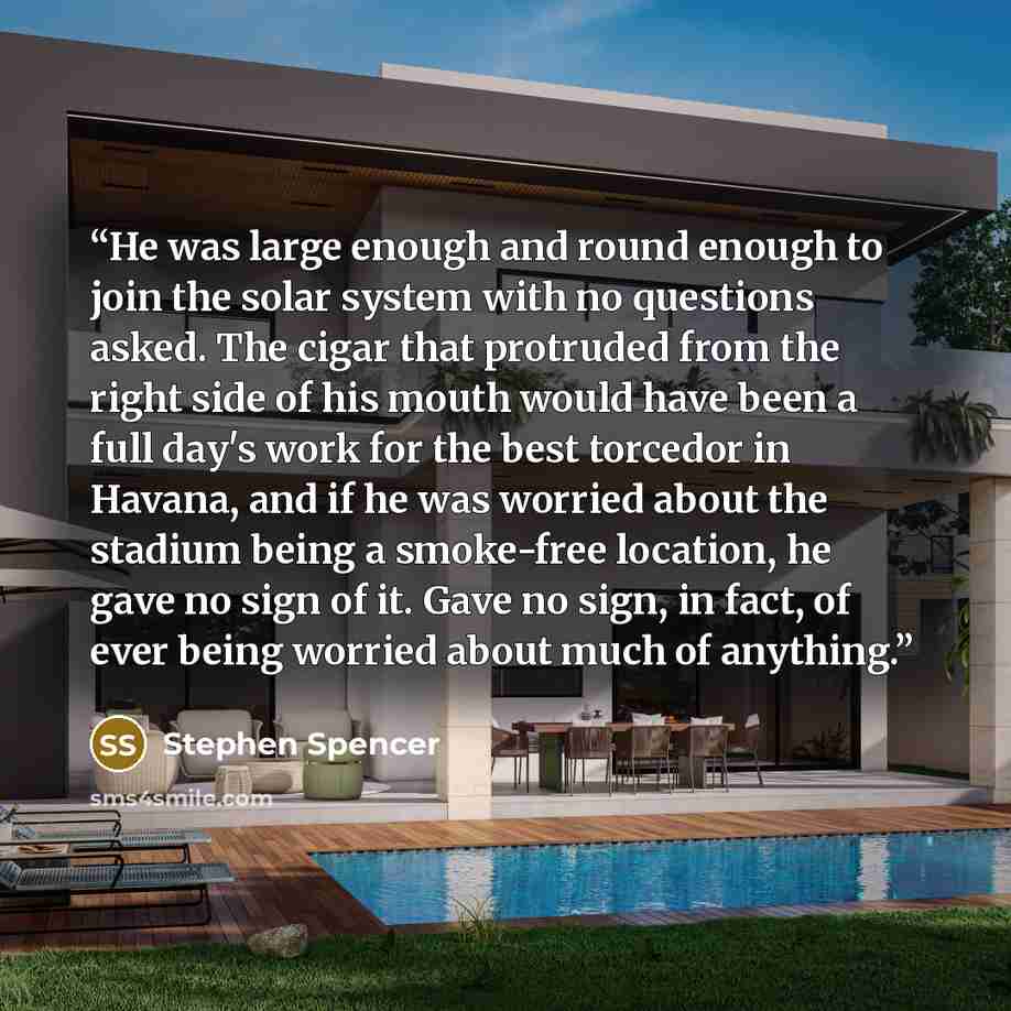 “He was large enough and round enough to join the solar system with no questions asked. The cigar that protruded from the right side of his mouth would have been a full day's work for the best torcedor in Havana, and if he was worried about the stadium being a smoke-free location, he gave no sign…” quote by Stephen Spencer