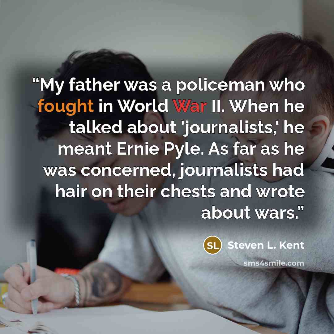 “My father was a policeman who fought in World War II. When he talked about 'journalists,' he meant Ernie Pyle. As far as he was concerned, journalists had hair on their chests and wrote about wars.” quote by Steven L. Kent