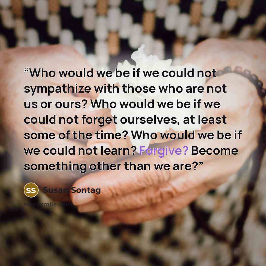 “Who would we be if we could not sympathize with those who are not us or ours? Who would we be if we could not forget ourselves, at least some of the time? Who would we be if we could not learn? Forgive? Become something other than we are?” quote by Susan Sontag