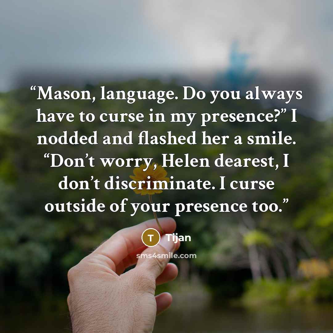 “Mason, language. Do you always have to curse in my presence?” I nodded and flashed her a smile. “Don’t worry, Helen dearest, I don’t discriminate. I curse outside of your presence too.” quote by Tijan