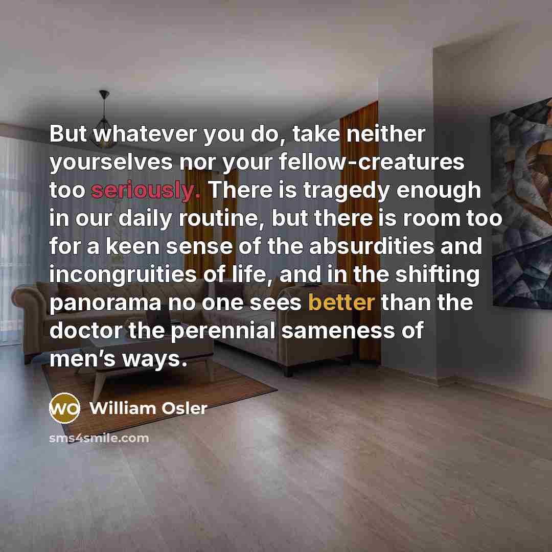 “But whatever you do, take neither yourselves nor your fellow-creatures too seriously. There is tragedy enough in our daily routine, but there is room too for a keen sense of the absurdities and incongruities of life, and in the shifting panorama no one sees better than the doctor the perennial…” quote by William Osler