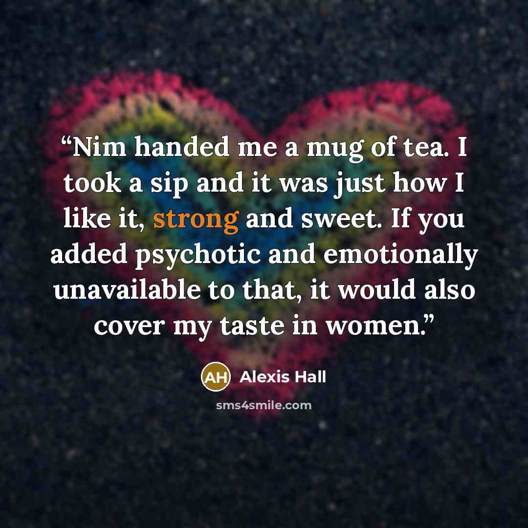“Nim handed me a mug of tea. I took a sip and it was just how I like it, strong and sweet. If you added psychotic and emotionally unavailable to that, it would also cover my taste in women.” quote by Alexis Hall