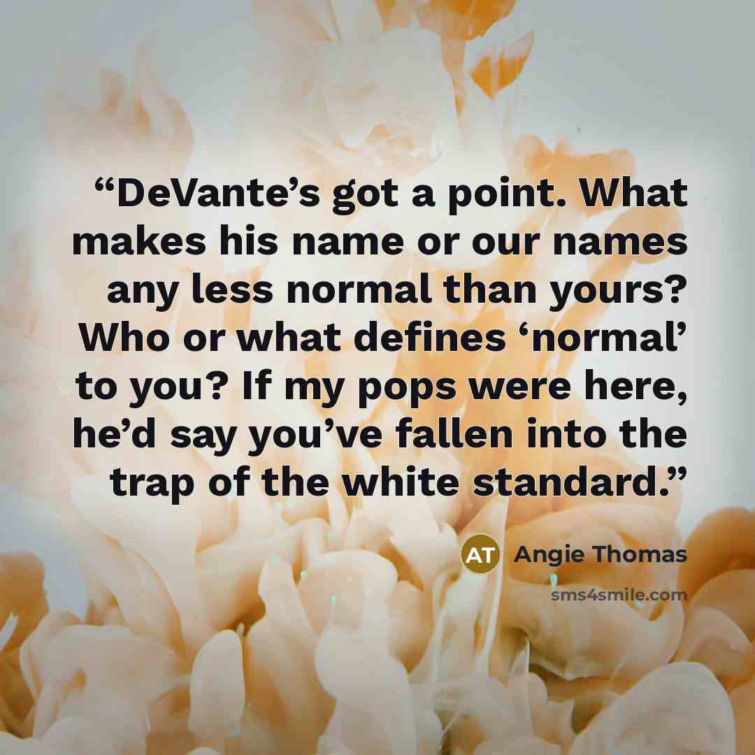 “DeVante’s got a point. What makes his name or our names any less normal than yours? Who or what defines ‘normal’ to you? If my pops were here, he’d say you’ve fallen into the trap of the white standard.” quote by Angie Thomas