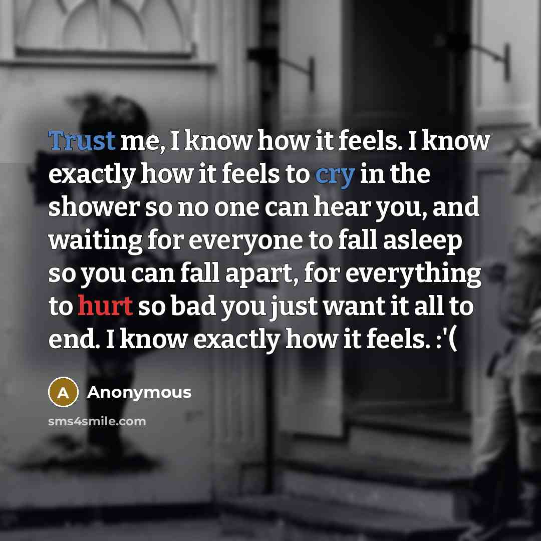 “Trust me, I know how it feels. I know exactly how it feels to cry in the shower so no one can hear you, and waiting for everyone to fall asleep so you can fall apart, for everything to hurt so bad you just want it all to end. I know exactly how it feels. :'(” quote by Anonymous
