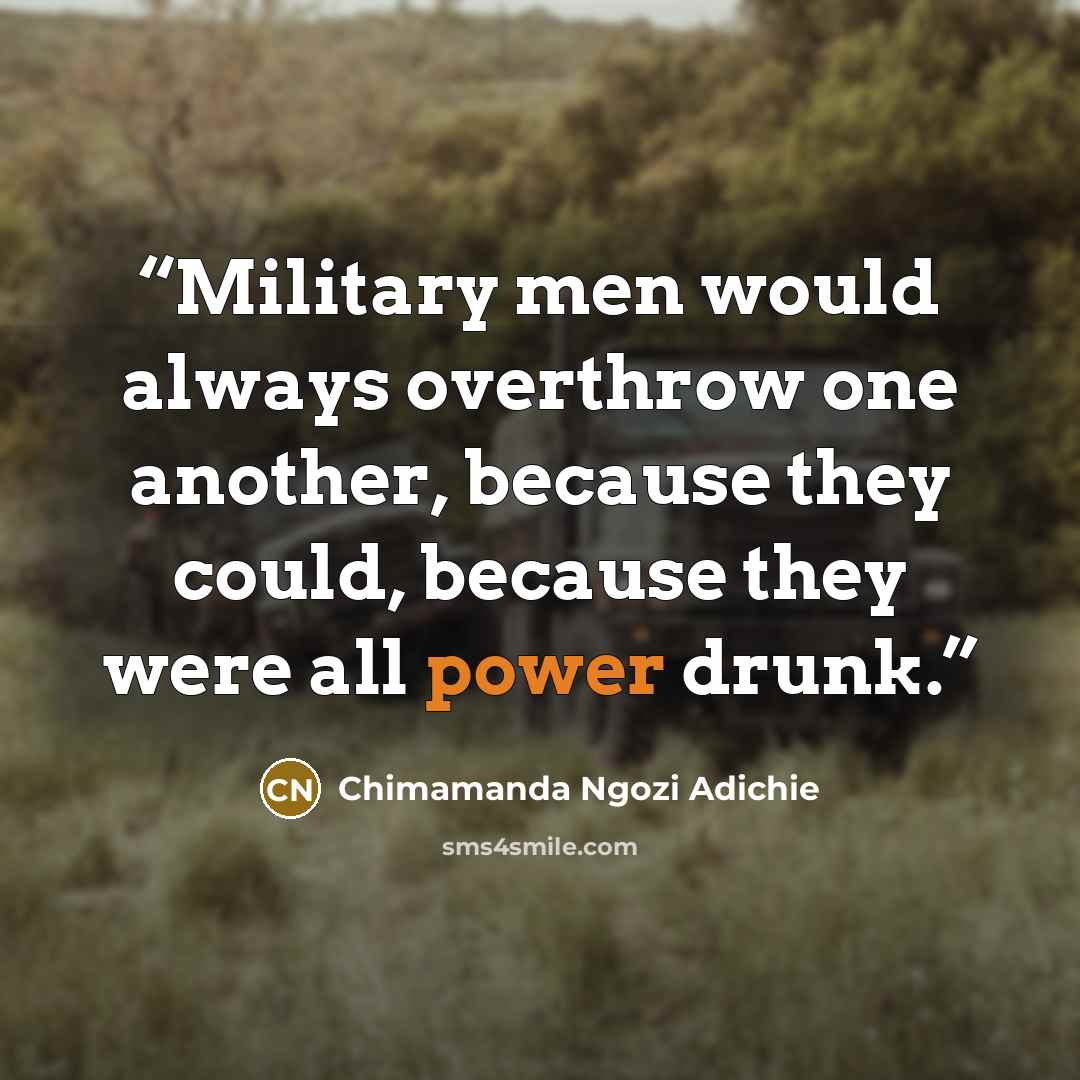 “Military men would always overthrow one another, because they could, because they were all power drunk.” quote by Chimamanda Ngozi Adichie