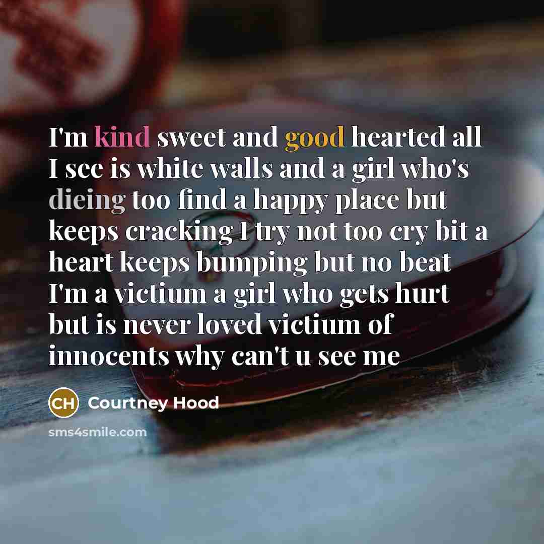 “I'm kind sweet and good hearted all I see is white walls and a girl who's dieing too find a happy place but keeps cracking I try not too cry bit a heart keeps bumping but no beat I'm a victium a girl who gets hurt but is never loved victium of innocents why can't u see me” quote by Courtney Hood