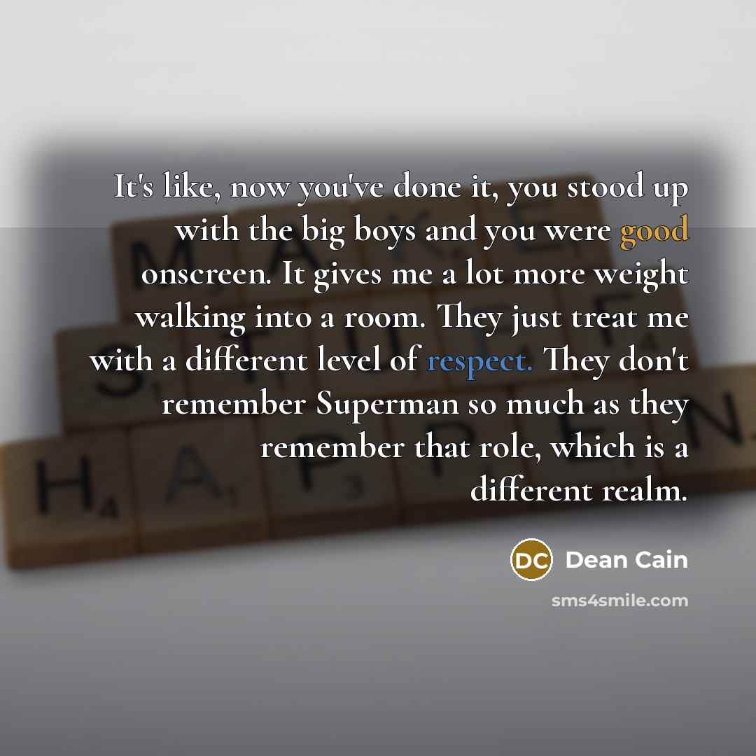 “It's like, now you've done it, you stood up with the big boys and you were good onscreen. It gives me a lot more weight walking into a room. They just treat me with a different level of respect. They don't remember Superman so much as they remember that role, which is a different realm.” quote by Dean Cain