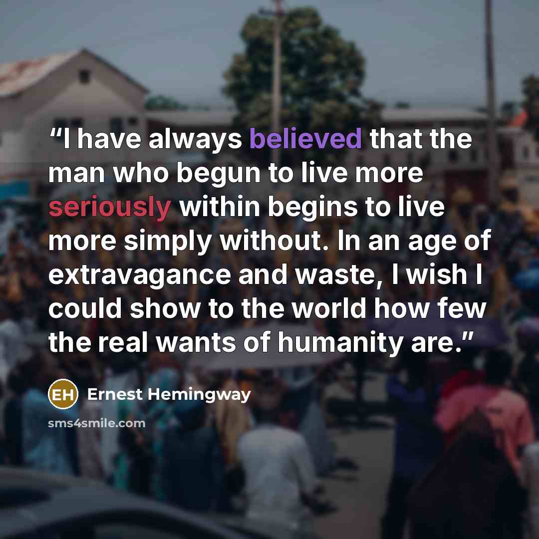 “I have always believed that the man who begun to live more seriously within begins to live more simply without. In an age of extravagance and waste, I wish I could show to the world how few the real wants of humanity are.” quote by Ernest Hemingway