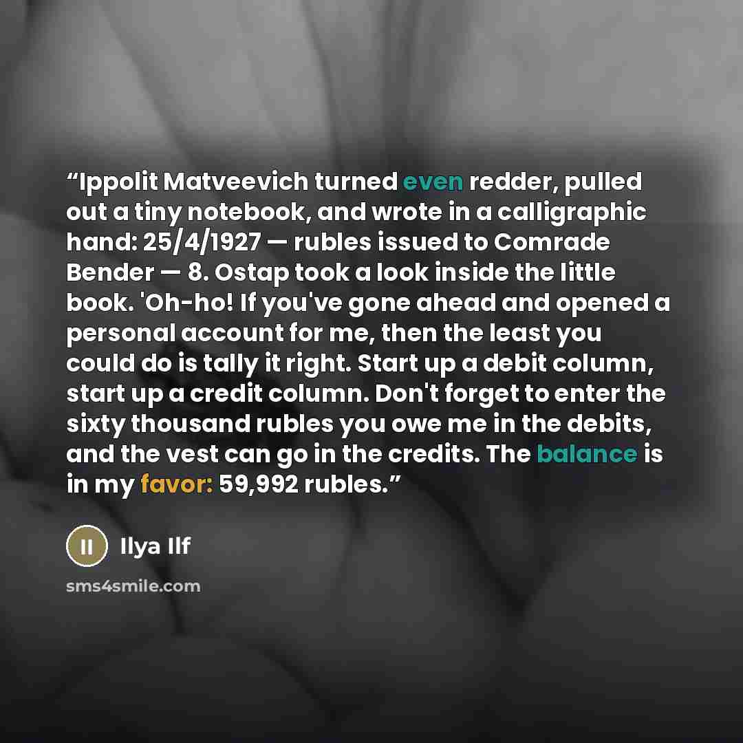 “Ippolit Matveevich turned even redder, pulled out a tiny notebook, and wrote in a calligraphic hand: 25/4/1927 — rubles issued to Comrade Bender — 8. Ostap took a look inside the little book. 'Oh-ho! If you've gone ahead and opened a personal account for me, then the least you could do is tally it…” quote by Ilya Ilf