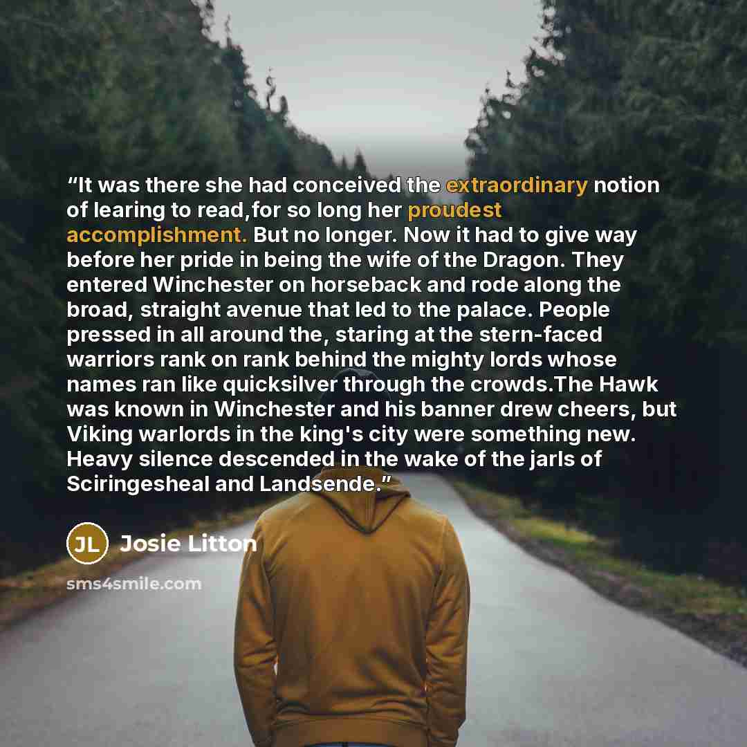 “It was there she had conceived the extraordinary notion of learing to read,for so long her proudest accomplishment. But no longer. Now it had to give way before her pride in being the wife of the Dragon. They entered Winchester on horseback and rode along the broad, straight avenue that led to the…” quote by Josie Litton